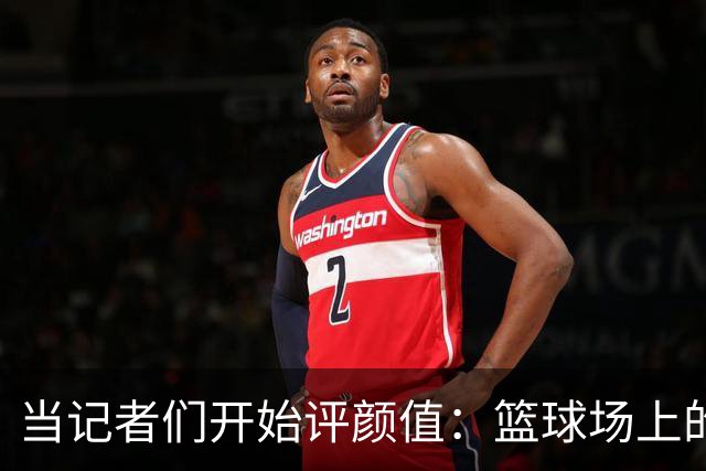 当记者们开始评颜值：篮球场上的美丽与烦恼